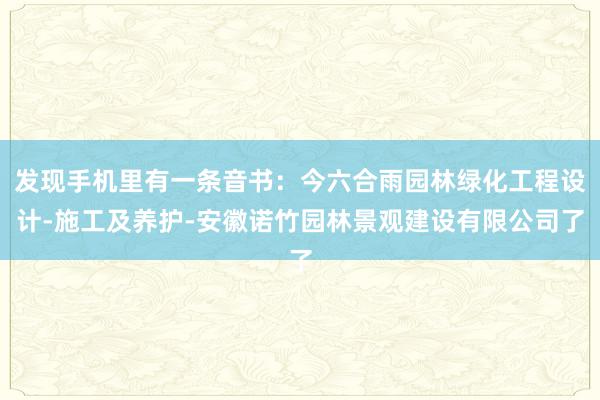 发现手机里有一条音书：今六合雨园林绿化工程设计-施工及养护-安徽诺竹园林景观建设有限公司了