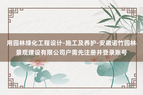 用园林绿化工程设计-施工及养护-安徽诺竹园林景观建设有限公司户需先注册并登录账号