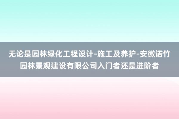 无论是园林绿化工程设计-施工及养护-安徽诺竹园林景观建设有限公司入门者还是进阶者