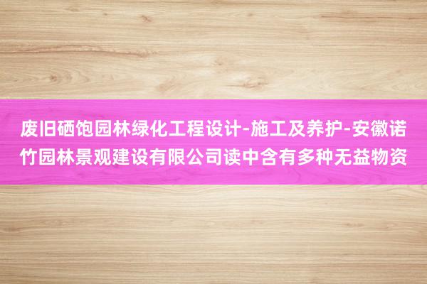 废旧硒饱园林绿化工程设计-施工及养护-安徽诺竹园林景观建设有限公司读中含有多种无益物资